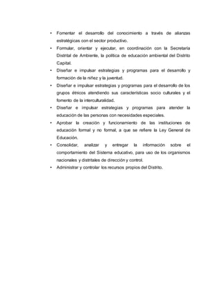 • Fomentar el desarrollo del conocimiento a través de alianzas 
estratégicas con el sector productivo. 
• Formular, orientar y ejecutar, en coordinación con la Secretaría 
Distrital de Ambiente, la política de educación ambiental del Distrito 
Capital. 
• Diseñar e impulsar estrategias y programas para el desarrollo y 
formación de la niñez y la juventud. 
• Diseñar e impulsar estrategias y programas para el desarrollo de los 
grupos étnicos atendiendo sus características socio culturales y el 
fomento de la interculturalidad. 
• Diseñar e impulsar estrategias y programas para atender la 
educación de las personas con necesidades especiales. 
• Aprobar la creación y funcionamiento de las instituciones de 
educación formal y no formal, a que se refiere la Ley General de 
Educación. 
• Consolidar, analizar y entregar la información sobre el 
comportamiento del Sistema educativo, para uso de los organismos 
nacionales y distritales de dirección y control. 
• Administrar y controlar los recursos propios del Distrito. 
 