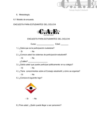 6. Metodología. 
6.1 Modelo de encuesta. 
ENCUESTA PARA ESTUDIANTES DEL CICLO III 
ENCUESTA PARA ESTUDIANTES DEL CICLO III 
Curso: ________________ Edad: _______ 
1.) ¿Sabe que es la participación ciudadana? 
◌ Si ◌ No 
2.) ¿Conoce usted los sistemas de participación estudiantil? 
◌ Si ◌ No 
¿Cuáles? __________________ 
3.) ¿Sabía usted que puede participar políticamente en su colegio? 
◌ Si ◌ No 
4.) ¿Tiene conocimientos sobre el Consejo estudiantil y cómo se organiza? 
◌ Si ◌ No 
5.) ¿Conoce el siguiente logo? 
◌ Si ◌ No 
6.) Para usted, ¿Quién puede llegar a ser personero? 
 
