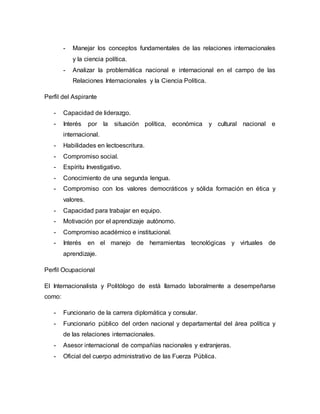 - Manejar los conceptos fundamentales de las relaciones internacionales 
y la ciencia política. 
- Analizar la problemática nacional e internacional en el campo de las 
Relaciones Internacionales y la Ciencia Política. 
Perfil del Aspirante 
- Capacidad de liderazgo. 
- Interés por la situación política, económica y cultural nacional e 
internacional. 
- Habilidades en lectoescritura. 
- Compromiso social. 
- Espíritu Investigativo. 
- Conocimiento de una segunda lengua. 
- Compromiso con los valores democráticos y sólida formación en ética y 
valores. 
- Capacidad para trabajar en equipo. 
- Motivación por el aprendizaje autónomo. 
- Compromiso académico e institucional. 
- Interés en el manejo de herramientas tecnológicas y virtuales de 
aprendizaje. 
Perfil Ocupacional 
El Internacionalista y Politólogo de está llamado laboralmente a desempeñarse 
como: 
- Funcionario de la carrera diplomática y consular. 
- Funcionario público del orden nacional y departamental del área política y 
de las relaciones internacionales. 
- Asesor internacional de compañías nacionales y extranjeras. 
- Oficial del cuerpo administrativo de las Fuerza Pública. 
 