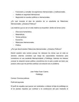 - Funcionario y consultor de organismos internacionales y multinacionales. 
- Analista en seguridad internacional. 
- Negociador en asuntos políticos e internacionales. 
¿En qué consiste el plan de estudios de un estudiante de Relaciones 
Internacionales y Estudios Políticos? 
Las materias que se ven en esta materia se encuentran dentro de temas como: 
- Área socio humanística. 
- Matemáticas. 
- Temas jurídicos. 
- Economía. 
- Relaciones Internacionales. 
- Política. 
¿Por qué decidí estudiar Relaciones Internacionales y Estudios Políticos? 
Decidí estudiar esta carrera porque me interesan los temas que en esta se 
abordan, además considero que tengo las capacidades necesarias para 
convertirme en una excelente Internacionalista y Politóloga. Además me interesa 
conocer la situación social, política y económica de mi país y poder así tener una 
postura crítica que me permita contribuir a la solución de un problema. 
Juan Felipe Tovar Cuervo. 
Politólogo. 
Carrera: Ciencias políticas. 
Perfil del aspirante 
El perfil de aquellos que quieran ser candidatos a obtener el título de politólogo es 
el de jóvenes inquietos por contribuir a la construcción del país mediante el 
 