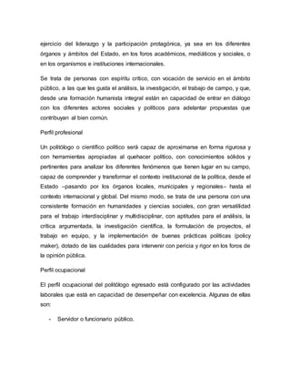 ejercicio del liderazgo y la participación protagónica, ya sea en los diferentes 
órganos y ámbitos del Estado, en los foros académicos, mediáticos y sociales, o 
en los organismos e instituciones internacionales. 
Se trata de personas con espíritu crítico, con vocación de servicio en el ámbito 
público, a las que les gusta el análisis, la investigación, el trabajo de campo, y que, 
desde una formación humanista integral están en capacidad de entrar en diálogo 
con los diferentes actores sociales y políticos para adelantar propuestas que 
contribuyan al bien común. 
Perfil profesional 
Un politólogo o científico político será capaz de aproximarse en forma rigurosa y 
con herramientas apropiadas al quehacer político, con conocimientos sólidos y 
pertinentes para analizar los diferentes fenómenos que tienen lugar en su campo, 
capaz de comprender y transformar el contexto institucional de la política, desde el 
Estado –pasando por los órganos locales, municipales y regionales– hasta el 
contexto internacional y global. Del mismo modo, se trata de una persona con una 
consistente formación en humanidades y ciencias sociales, con gran versatilidad 
para el trabajo interdisciplinar y multidisciplinar, con aptitudes para el análisis, la 
crítica argumentada, la investigación científica, la formulación de proyectos, el 
trabajo en equipo, y la implementación de buenas prácticas políticas (policy 
maker), dotado de las cualidades para intervenir con pericia y rigor en los foros de 
la opinión pública. 
Perfil ocupacional 
El perfil ocupacional del politólogo egresado está configurado por las actividades 
laborales que está en capacidad de desempeñar con excelencia. Algunas de ellas 
son: 
- Servidor o funcionario público. 
 
