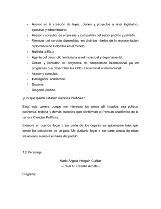 - Asesor en la creación de leyes, planes y proyectos a nivel legislativo, 
ejecutivo y administrativo. 
- Asesor y consultor de empresas y compañías del sector público y privado. 
- Miembro del servicio diplomático en distintos niveles de la representación 
diplomática de Colombia en el mundo. 
- Analista político. 
- Agente del desarrollo territorial a nivel municipal y departamental. 
- Gestor y consultor de proyectos de cooperación internacional y/o en 
programas que desarrollan las ONG a nivel local e internacional. 
- Asesor y consultor. 
- Investigador académico. 
- Docente. 
- Dirigente político. 
¿Por qué quiero estudiar Ciencias Políticas? 
Elegí esta carrera porque me interesan los temas allí tratados, sea política, 
economía, historia y demás materias que conforman el Pensum académico de la 
carrera Ciencias Políticas. 
Siempre eh querido llegar a ser parte de los organismos gubernamentales que 
toman las decisiones de un país. Me gustaría llegar a ser parte directa de estas 
situaciones siempre en favor del pueblo. 
1.2 Personaje. 
María Ángela Holguín Cuéllar 
- Paula N. Castillo Acosta - 
Biografía: 
 