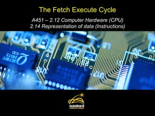 The Fetch Execute Cycle A451 – 2.12 Computer Hardware (CPU) 2.14 Representation of data (Instructions) 