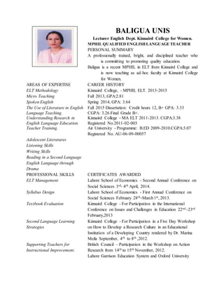 BALIGUA UNIS
Lecturer English Dept. Kinnaird College for Women.
MPHIL QUALIFIED ENGLISH LANGUAGE TEACHER
PERSONAL SUMMARY
A professionally trained, bright, and disciplined teacher who
is committing to promoting quality education.
Baligua is a recent MPHIL in ELT from Kinnaird College and
is now teaching as ad-hoc faculty at Kinnaird College
for Women.
AREAS OF EXPERTISE CAREER HISTORY
ELT Methodology Kinnaird College, - MPHIL ELT. 2013-2015
Micro Teaching Fall 2013, GPA:2.81
Spoken English Spring 2014, GPA: 3.64
The Use of Literature in English
Language Teaching.
Fall 2015 Dissertation: Credit hours 12, B+ GPA: 3.33
CGPA: 3.26 Final Grade B+.
Understanding Research in
English Language Education.
Kinnaird College - MA ELT 2011-2013. CGPA:3.38
Registered No.2011-02-003
Teacher Training. Air University - Programme: B.ED 2009-2010.CGPA:3.07
Registered No. AU-06-09-00057
Adolescent Literatures
Listening Skills
Writing Skills
Reading in a Second Language
English Language through
Drama
PROFESSIONAL SKILLS CERTIFICATES AWARDED
ELT Management Lahore School of Economics - Second Annual Conference on
Social Sciences 3rd- 4th April, 2014.
Syllabus Design Lahore School of Economics - First Annual Conference on
Social Sciences February 28th-March1st, 2013.
Textbook Evaluation Kinnaird College - For Participation in the International
Conference on Issues and Challenges in Education 22nd -23rd
February,2013
Second Language Learning
Strategies
Kinnaird College - For Participation in a Five Day Workshop
on How to Develop a Research Culture in an Educational
Institution of a Developing Country rendered by Dr. Marina
Meila September, 4th to 8th ,2012.
Supporting Teachers for
Instructional Improvement.
British Council – Participation in the Workshop on Action
Research from 14th to 15th November, 2012.
Lahore Garrison Education System and Oxford University
 