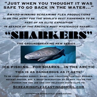 Is on the hunt for the world’s best fishermen to be
part of an elite expedition 
in search of the Arctic's most mysterious shark…




“Just when you thought it was

To be considered submit: name, age, location, contact number,
recent photos, bio, a brief description as to why you’re the
person for the job and any relevant video clips to:	
  
Screamingfleacasting@gmail.com

http//www.sfpseattle.com/casting
Award-winning screaming flea productions 	
  
	
  
	
  
the groundbreaking new series...
ICE FISHING…FOR SHARKS…IN THE ARCTIC
this is as dangerous as it gets!
	
  
safe to go back in the water…”
	
  
 