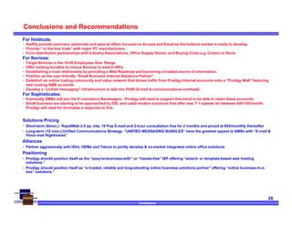 Confidential
28
Conclusions and Recommendations
For Holdouts:
• Swiftly provide seminars, edutorials and special offers focused on Access and Email as the holdout market is ready to develop.
• Provide “ in the box trials” with major PC manufacturers.
• Form distribution partnerships with Industry Associations, Office Supply Stores, and Buying Clubs e.g. Costco or Sams.
For Novices:
• Target Novices in the 10-49 Employees Size Range
• Offer hosting bundles to induce Novices to switch ISPs.
• Establishing a trust relationship by providing a Web Roadmap and becoming a trusted source of information.
• Position as the user-friendly “Small Business Internet Solutions Partner”
• Establish an online trading community and value network that drives traffic from Prodigy Internet accounts onto a “Prodigy Mall” featuring
web hosting SMB accounts
• Develop a “unified messaging” infrastructure to sell into PAIN (E-mail & communications overload)
For Sophisticates:
• Eventually SMBs will join the E-commerce Bandwagon. Prodigy will need to support this trend to be able to retain these accounts.
• Small business are starting to be approached by DSL and cable modem solutions that offer near T-1 speeds for between $40-100/month.
Prodigy will need for formulate a response to this.
Solutions Pricing
• Short-term (6mon.): RapidWeb 2-5 pp. site, 10 Pop E-mail and 2-hour consultation free for 2 months and priced at $50/monthly thereafter
• Long-term (12 mon.):Unified Communications Strategy: “UNIFIED MESSAGING BUNDLES” have the greatest appeal to SMBs with “E-mail &
Voice mail Nightmares”
Alliances
• Partner aggressively with ISVs, OEMs and Telcos to jointly develop & co-market integrated online office solutions
Positioning
• Prodigy should position itself as the “easy-to-business-with” or “hassle-free” ISP offering “wizard- or template-based web hosting
solutions.”
• Prodigy should position itself as “a trusted, reliable and long-standing online business solutions partner” offering “online business-in-a-
box” solutions.”
 