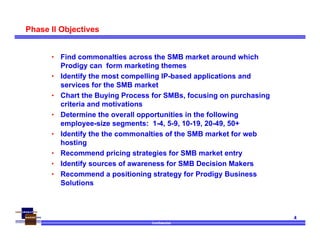 Confidential
4
Phase II Objectives
• Find commonalties across the SMB market around which
Prodigy can form marketing themes
• Identify the most compelling IP-based applications and
services for the SMB market
• Chart the Buying Process for SMBs, focusing on purchasing
criteria and motivations
• Determine the overall opportunities in the following
employee-size segments: 1-4, 5-9, 10-19, 20-49, 50+
• Identify the the commonalties of the SMB market for web
hosting
• Recommend pricing strategies for SMB market entry
• Identify sources of awareness for SMB Decision Makers
• Recommend a positioning strategy for Prodigy Business
Solutions
 