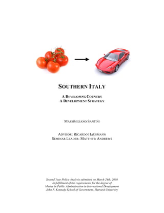 SOUTHERN ITALY
A DEVELOPING COUNTRY
A DEVELOPMENT STRATEGY
MASSIMILIANO SANTINI
ADVISOR: RICARDO HAUSMANN
SEMINAR LEADER: MATTHEW ANDREWS
Second Year Policy Analysis submitted on March 24th, 2008
In fulfillment of the requirements for the degree of
Master in Public Administration in International Development
John F. Kennedy School of Government, Harvard University
 