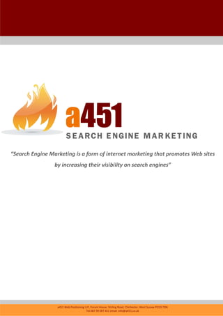 “Search Engine Marketing is a form of internet marketing that promotes Web sites
                 by increasing their visibility on search engines”




                  a451 Web Positioning LLP, Forum House, Stirling Road, Chichester, West Sussex PO19 7DN
                                        Tel 087 09 087 451 email: info@a451.co.uk
 