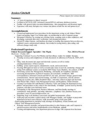 Jessica Gitchell
Please inquire for contact details
Summary
 ~4 years of experience in clinical research
 Certified in GCP/ICH,GDP, Informed Consent/HIPAA, and many databases/systems
 Familiar with general study execution/administration, data management, and document mgmt.
 Experience with many therapies over various trial phases at both the site and sponsor level
Accomplishments
 Created and implemented new procedures for the department, acting as sole Subject Matter
Expert and gaining Super User/Admin rights via membership in select Corporate groups
 Maximized efficiency by creating new tracking forms, assigning tasks to other employees, and
developing systematic data entry, verification, and cleaning procedures
 Alerted PI,subject liaisons, and database developer to trending discrepancies between data sets,
explained causes,and presented solutions that resulted in testing battery, data coding, and
software changes study-wide
ProfessionalExperience
Clinical ResearchSupport Specialist – Site Mgmt. Nov. 2014 to Present
Medtronic – Fridley, MN
- Supporting Continued Access, Post Market,and Surveillance studies for multiple therapies
 Ensuring accuracy and completeness of study documents in adherence to Protocols, SOPs,GCP,
etc.
 Filing study documents into paper and electronic systems,as well as routine
cleaning/maintenance of these systems
 Fulfilling ad hoc report requests, administrative needs, and record checks
 Tracking IRB approval status as well as overall study status at each site, monitoring changes and
setting forth additional actions as needed by MDT Study Team, Monitors, site contacts, or IRB
 Performing various Site Management, Monitoring, and Quality & Compliance functions:
overseeing documentation of protocol transfers,site activations, enrollments, IRB
Correspondences,Informed Consent and HIPAA,site visits, personnel changes, general study
communications, internal and external training, any holds or suspensions, and site closures
 Setting up accounts,sites, IRBs,Hospitals/Clinics, and study contacts in paper and electronic
Trial Master Files, Clinical Trial Management Systems, and Regulatory Affairs Domains
 Creating User Guides/Job Aids/Business Efficiency Tools and training the department on key
policies and procedures as they relate to the functionality of multiple systems used by internal,
corporate, and other cross functional teams
 Participating in Site Management, Business Milestone, and Data Quality meetings to
communicate study priorities, upcoming milestones, compliance rates,database freezes,new
procedures, areas of concern/improvement, etc.
 Supporting large scale database conversions and global harmonization efforts
 Audit prep and execution: worked closely with Managers,Quality, and Auditors to prep entire
department for back room efficiency while personally being a front room SME
- Representing department in enterprise-wide meetings on Regulatory Affairs Domain and
Clinical Trial Management Systems
 Relaying concerns,strategies, and general procedures to other business units and Corporate to
spread awareness and ensure standardization across Medtronic, globally
 Creating and implementing new department processes to align with corporate-level decisions
 