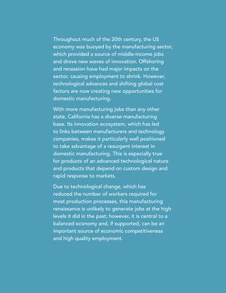 Throughout much of the 20th century, the US
economy was buoyed by the manufacturing sector,
which provided a source of middle-income jobs
and drove new waves of innovation. Offshoring
and recession have had major impacts on the
sector, causing employment to shrink. However,
technological advances and shifting global cost
factors are now creating new opportunities for
domestic manufacturing.
With more manufacturing jobs than any other
state, California has a diverse manufacturing
base. Its innovation ecosystem, which has led
to links between manufacturers and technology
companies, makes it particularly well positioned
to take advantage of a resurgent interest in
domestic manufacturing. This is especially true
for products of an advanced technological nature
and products that depend on custom design and
rapid response to markets.
Due to technological change, which has
reduced the number of workers required for
most production processes, this manufacturing
renaissance is unlikely to generate jobs at the high
levels it did in the past; however, it is central to a
balanced economy and, if supported, can be an
important source of economic competitiveness
and high quality employment.
 