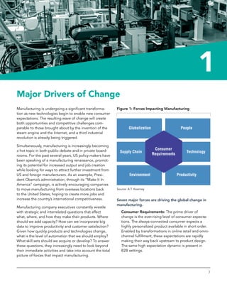 Reinventing Manufacturing
7
1
Major Drivers of Change
Manufacturing is undergoing a significant transforma-
tion as new technologies begin to enable new consumer
expectations. The resulting wave of change will create
both opportunities and competitive challenges com-
parable to those brought about by the invention of the
steam engine and the Internet, and a third industrial
revolution is already being triggered.
Simultaneously, manufacturing is increasingly ­becoming
a hot topic in both public debate and in private board-
rooms. For the past several years, US policy makers have
been speaking of a manufacturing renaissance, promot-
ing its potential for increased output and job ­creation
while looking for ways to attract further ­investment from
US and foreign manufacturers. As an ­example, Presi-
dent Obama’s administration, through its “Make It In
America” campaign, is actively encouraging companies
to move manufacturing from overseas locations back
to the United States, hoping to create more jobs and
increase the country’s international competitiveness.
Manufacturing company executives constantly wrestle
with strategic and interrelated questions that affect
what, where, and how they make their products. Where
should we add capacity? How can we incorporate big
data to improve productivity and customer satisfaction?
Given how quickly products and technologies change,
what is the level of automation that we should employ?
What skill sets should we acquire or develop? To answer
these questions, they increasingly need to look beyond
their immediate activities and take into account the total
picture of forces that impact manufacturing.
Figure 1: Forces Impacting Manufacturing
Source: A.T. Kearney
Seven major forces are driving the global change in
manufacturing.
Consumer Requirements: The prime driver of
change is the ever-rising level of consumer expecta-
tions. The always-connected consumer expects a
highly personalized product available in short order.
Enabled by transformations in online retail and omni-
channel fulfillment, these expectations are rapidly
making their way back upstream to product design.
The same high expectation dynamic is present in
B2B settings.
 