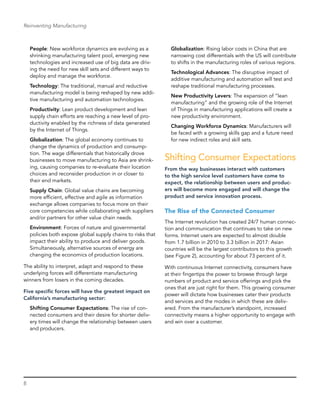 8
Reinventing Manufacturing
People: New workforce dynamics are evolving as a
shrinking manufacturing talent pool, emerging new
technologies and increased use of big data are driv-
ing the need for new skill sets and different ways to
deploy and manage the workforce.
Technology: The traditional, manual and reductive
manufacturing model is being reshaped by new addi-
tive manufacturing and automation technologies.
Productivity: Lean product development and lean
supply chain efforts are reaching a new level of pro-
ductivity enabled by the richness of data generated
by the Internet of Things.
Globalization: The global economy ­continues to
change the dynamics of production and consump-
tion. The wage differentials that historically drove
businesses to move manufacturing to Asia are shrink-
ing, causing companies to re-evaluate their location
choices and reconsider production in or closer to
their end markets.
Supply Chain: Global value chains are becoming
more efficient, effective and agile as information
­exchange allows companies to focus more on their
core competencies while collaborating with suppliers
and/or partners for other value chain needs.
Environment: Forces of nature and governmental
policies both expose global supply chains to risks that
impact their ability to produce and deliver goods.
Simultaneously, alternative sources of energy are
changing the economics of production locations.
The ability to interpret, adapt and respond to these
underlying forces will differentiate manufacturing
winners from losers in the coming decades.
Five specific forces will have the greatest impact on
California’s manufacturing sector:
Shifting Consumer Expectations: The rise of con-
nected consumers and their desire for shorter deliv-
ery times will change the relationship between users
and producers.
Globalization: Rising labor costs in China that are
narrowing cost differentials with the US will contribute
to shifts in the manufacturing roles of various regions.
Technological Advances: The disruptive impact of
additive manufacturing and automation will test and
reshape traditional manufacturing processes.
New Productivity Levers: The expansion of “lean
manufacturing” and the growing role of the Internet
of Things in manufacturing applications will create a
new productivity environment.
Changing Workforce Dynamics: Manufacturers will
be faced with a growing skills gap and a future need
for new indirect roles and skill sets.
Shifting Consumer Expectations
From the way businesses interact with customers
to the high service level customers have come to
expect, the relationship between users and produc-
ers will become more engaged and will change the
product and service innovation process.
The Rise of the Connected Consumer
The Internet revolution has created 24/7 human connec-
tion and communication that continues to take on new
forms. Internet users are expected to almost double
from 1.7 billion in 2010 to 3.3 billion in 2017: Asian
countries will be the largest contributors to this growth
(see Figure 2), accounting for about 73 percent of it.
With continuous Internet connectivity, consumers have
at their fingertips the power to browse through large
numbers of product and service offerings and pick the
ones that are just right for them. This growing consumer
power will dictate how businesses cater their products
and services and the modes in which these are deliv-
ered. From the manufacturer’s standpoint, increased
connectivity means a higher opportunity to engage with
and win over a customer.
 
