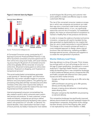 9
Major Drivers of Change
Figure 2: Internet Users by Region
China India Rest of
Asia
Africa USA &
Canada
Latin
America
Europe
450
89
285
90
256
149
427
884
571
209
319
284
542
Internet Users (Millions)
2010
2017
513
Source: The Economist Intelligence Unit
A Connected Consumer survey, conducted by A.T.
Kearney’s Consumer Products & Retail Practice in July
2014, found that connected consumers spend most of
their online time using social media, with social network-
ing accounting for 46 percent of connected consumer
online time globally. (Of the remainder of consumer
online time, 28 percent is being spent on online enter-
tainment, 18 percent on shopping, and 13 percent on
transactional services.)2
This social-media-fueled connectedness generates
a vast quantity of “demand signals” and information
(data) that may contain valuable insights on consumer
behavior and consumption patterns. The gathering and
processing of big data will help manufacturers and other
members of the value chain improve their ability to
respond to and even predict the needs of the ever more
fragmented and fickle customer base.
Internet-empowered consumer connectedness has
also created a world in which consumers want custom-
ized services and products. To meet customers’ unique
needs and desires, companies are striving to deliver
more personalized products by facilitating mass custom-
ization—the production of “one-offs” on demand. For
several decades, mass customization has been a topic
of future promise, but lately it has become more realistic
as technologies like 3D printing and customer inter-
action platforms enable cost-effective ways to create
­customized offerings.
The rise of the connected consumer creates an ecosys-
tem in which new companies and products can make
their way onto a consumer’s radar screen and receive
immediate feedback which, in turn, can significantly
reduce the cost and risk of innovation. For established
players, this means an enhanced level of competition to
maintain a healthy flow of new products and services.
In order to increase the cadence of product and service
innovation, companies will need to translate the big
data generated via digital platforms into insights that
they can use to create new product or service features.
This change in the innovation process will result in a
more integrated approach to design, where internal
functions—like manufacturing, marketing and R&D—
leverage external sources, customers and suppliers to
co-create the next generation of products.
Shorter Delivery Lead Times
Next day delivery is a thing of the past. Think, browse,
buy and get within an hour will emerge as the norm in
this age of instant gratification. As explored in a recent
study by A.T. Kearney’s Health Practice,3
consumers
today are benefiting from a new competitive landscape
in which traditional delivery service companies like UPS
and FedEx compete with alliances from other power-
houses and other market entrants:
Google and Target are teaming up to offer same day
delivery.
USPS and Amazon are pairing up to offer grocery
delivery and Sunday deliveries.
Amazon is testing drone deliveries in trend-setting
states allowing them.
Disruptor companies like UberRUSH are pioneering
on-demand delivery.
This competitive landscape has significantly improved
delivery service levels but has also squeezed margins for
transportation companies. A big driver of this change
has been Amazon and its free shipping offer, which
is now replicated by most online retailers. In 2000,
 