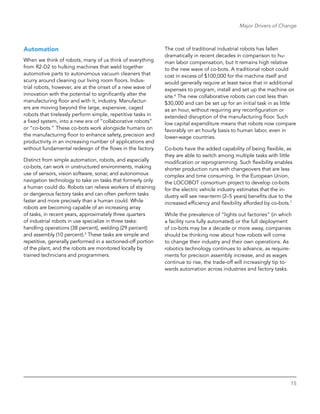 15
Major Drivers of Change
Automation
When we think of robots, many of us think of everything
from R2-D2 to hulking machines that weld together
automotive parts to autonomous vacuum cleaners that
scurry around cleaning our living room floors. Indus-
trial robots, however, are at the onset of a new wave of
innovation with the potential to significantly alter the
manufacturing floor and with it, industry. Manufactur-
ers are moving beyond the large, expensive, caged
robots that tirelessly perform simple, repetitive tasks in
a fixed system, into a new era of “collaborative robots”
or “co-bots.” These co-bots work alongside humans on
the manufacturing floor to enhance safety, precision and
productivity in an increasing number of applications and
without fundamental redesign of the flows in the factory.
Distinct from simple automation, robots, and especially
co-bots, can work in unstructured environments, making
use of sensors, vision software, sonar, and autonomous
navigation technology to take on tasks that formerly only
a human could do. Robots can relieve workers of straining
or dangerous factory tasks and can often perform tasks
faster and more precisely than a human could. While
robots are becoming capable of an increasing array
of tasks, in recent years, approximately three quarters
of industrial robots in use specialize in three tasks:
handling operations (38 percent), welding (29 ­percent)
and assembly (10 percent).5
These tasks are simple and
repetitive, generally performed in a sectioned-off portion
of the plant, and the robots are monitored locally by
trained technicians and programmers.
The cost of traditional industrial robots has fallen
dramatically in recent decades in comparison to hu-
man labor compensation, but it remains high relative
to the new wave of co-bots. A traditional robot could
cost in excess of $100,000 for the machine itself and
would generally require at least twice that in additional
expenses to program, install and set up the machine on
site.6
The new collaborative robots can cost less than
$30,000 and can be set up for an initial task in as little
as an hour, without requiring any reconfiguration or
extended disruption of the manufacturing floor. Such
low capital expenditure means that robots now compare
favorably on an hourly basis to human labor, even in
lower-wage countries.
Co-bots have the added capability of being flexible, as
they are able to switch among multiple tasks with little
modification or reprogramming. Such flexibility enables
shorter production runs with changeovers that are less
complex and time consuming. In the European Union,
the LOCOBOT consortium project to develop co-bots
for the electric vehicle industry estimates that the in-
dustry will see near-term (2–5 years) benefits due to the
increased efficiency and flexibility afforded by co-bots.7
While the prevalence of “lights out factories” (in which
a facility runs fully automated) or the full deployment
of co-bots may be a decade or more away, companies
should be thinking now about how robots will come
to change their industry and their own operations. As
robotics technology continues to advance, as require-
ments for precision assembly increase, and as wages
continue to rise, the trade-off will increasingly tip to-
wards automation across industries and factory tasks.
 