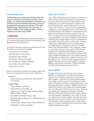 About the Institute
Since 1990, the Bay Area Council Economic Institute has
been the leading think tank focused on the economic
and policy issues facing the San Francisco/Silicon Val-
ley Bay Area, one of the most dynamic regions in the
United States and the world’s leading center for tech-
nology and innovation. A valued forum for stakeholder
engagement and a respected source of information and
fact-based analysis, the Institute is a trusted partner and
adviser to both business leaders and government of-
ficials. Through its economic and policy research and its
many partnerships, the Institute addresses major factors
impacting the competitiveness, economic development
and quality of life of the region and the state, including
infrastructure, globalization, science and technology,
and health policy. It is guided by a Board of Trustees
drawn from influential leaders in the corporate, academ-
ic, non-profit, and government sectors. The Institute is
housed at and supported by the Bay Area Council, a
public policy organization that includes hundreds of the
region’s largest employers and is committed to keeping
the Bay Area the world’s most competitive economy and
best place to live. The Institute also supports and man-
ages the Bay Area Science and Innovation Consortium
(BASIC), a partnership of Northern California’s leading
scientific research laboratories and thinkers.
About BASIC
The Bay Area Science and Innovation Consortium
(BASIC) is an organization of the Bay Area’s leading
research and innovation companies and institutions,
which together constitute the world’s greatest body of
technology innovation capacity. Its participants include
public and private universities, national laboratories, and
leading private sector companies. BASIC’s mission is to
advance the science, technology and innovation leader-
ship of the Bay Area, California and the nation. By bring-
ing together the university technologists, laboratory
directors, CEOs and CTOs who lead the region’s world
renowned research organizations, this unique multi-sec-
tor collaboration provides a platform through which the
Bay Area’s science and innovation community identifies
and addresses issues and opportunities impacting the
region’s innovation leadership and its role as the world’s
leading marketplace for ideas.
Acknowledgments
The Bay Area Council Economic Institute thanks the
content contributors and generous funders of this
project: A.T. Kearney; General Electric; Autodesk, Inc.;
Lawrence Livermore National Laboratory; Lawrence
Berkeley National Laboratory; Siemens TTB; Jabil;
Wendel, Rosen, Black & Dean LLP; University of
California Office of the President; PARC, a Xerox
company; and Jones Lang LaSalle.
The Institute is particularly appreciative of the support of
A.T. Kearney, which led the research and drafting of the
Major Drivers of Change section.
This project had many substantive contributors from the
Bay Area Council Economic Institute:
Tracey Grose, Vice President
Sean Randolph, Senior Director
Pam Winter, Senior Advisor
Jeff Bellisario, Research Manager
Patrick Kallerman, Research Manager
Camila Mena, Research Analyst
Carolyn Garrett, Intern
External contributors provided their unique insights into
the future of advanced manufacturing in California.
Section 1
Hector Gutierrez and Patrick Van den Bossche,
A.T. Kearney
Insight Pages
Lothar Schubert, GE Digital
Diego Tamburini, Autodesk, Inc.
Lawrence Lee, Tolga Kurtoglu, and Janos Veres,
PARC, a Xerox company
David Wahl and Charlie Thayer, Jabil
Kirk Klug, Siemens Industry, Inc., Mobility Division,
Rolling Stock
Joshua Cohen, Wendel, Rosen, Black & Dean LLP
Greg Matter, Jones Lang LaSalle
 