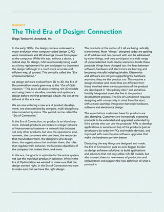 INSIGHT
The Third Era of Design: Connection
Diego Tamburini, Autodesk, Inc.
In the early 1980s, the design process underwent a
major evolution when computer-aided design (CAD)
went mainstream and 2D drawings moved from paper
to the computer. While this was, without a doubt, a
radical step for design, CAD was basically being used
as a fancy replacement for pen and paper to document
the design (although in a much more accurate and
efficient way, of course). This period is called the “Era
of Documentation.”
As design software evolved from 2D to 3D, the Era of
Documentation slowly gave way to the “Era of Opti-
mization.” This era is all about creating rich 3D models
and using them to visualize, simulate and optimize a
design before the first prototype is built. We are at the
tail end of this era now.
We are now entering a new era of product develop-
ment; one characterized by complex, multi-disciplinary,
interconnected systems. This period can be called the
“Era of Connection.”
In the Era of Connection, no product is an island any-
more. Instead, products are nodes in a larger network
of interconnected systems—a network that includes
not only other products, but also the operational envi-
ronment, the customers who use them, the resources
that manufacture them, the designers who design
them, the organizations that maintain them, the rules
that regulate their behavior, the business objectives of
the company that makes them, and more.
In this era, the goal is to optimize for the entire system,
not just the individual product in isolation. While in the
Era of Optimization we wanted to make sure that the
design worked right, in the Era of Connection we want
to make sure that we have the right design.
The products at the center of it all are being radically
transformed. Most “things” designed today are getting
an IP address and can connect with and be addressed
by other things, and they participate in a wide range
of unprecedented multi-device scenarios. Inside these
products things have changed too: the lines between
software, hardware and electronics are blurring and
becoming virtually indistinguishable. Electronics
and software are not just supporting the hardware
anymore; they are the product too. This requires a
design mindset (and tools) that are different from
those involved when various portions of the product
are developed in “disciplinary silos” and somehow
forcibly integrated down the line in the product
development process. The Era of Connection requires
designing with connectivity in mind from the start,
with a more seamless integration between hardware,
software and electronics design.
The expectations customers have for products are
also changing. Customers are increasingly expecting
products to be extended and upgraded: extended by
third parties who can use the products’ APIs to develop
applications or services on top of the products (just as
developers do today for PCs and mobile devices), and
improved with over-the-wire software upgrades that
make the hardware perform better.
Disrupting the way things are designed and made,
the Era of Connection puts an even bigger burden
on design software solutions: to build applications
and solutions that not only utilize rich 3D models, but
also connect them to new means of production and
consumption and support the new definition of what a
product is.
 