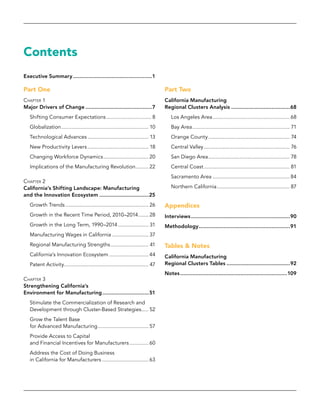 Contents
Executive Summary....................................................1
Part One
Chapter 1
Major Drivers of Change............................................7
Shifting Consumer Expectations................................ 8
Globalization............................................................. 10
Technological Advances........................................... 13
New Productivity Levers........................................... 18
Changing Workforce Dynamics................................ 20
Implications of the Manufacturing Revolution.......... 22
Chapter 2
California’s Shifting Landscape: Manufacturing
and the Innovation Ecosystem.................................25
Growth Trends.......................................................... 26
Growth in the Recent Time Period, 2010–2014........ 28
Growth in the Long Term, 1990–2014...................... 31
Manufacturing Wages in California.......................... 37
Regional Manufacturing Strengths........................... 41
California’s Innovation Ecosystem............................ 44
Patent Activity........................................................... 47
Chapter 3
Strengthening California’s
Environment for Manufacturing...............................51
Stimulate the Commercialization of Research and
Development through Cluster-Based Strategies...... 52
Grow the Talent Base
for Advanced Manufacturing.................................... 57
Provide Access to Capital
and Financial Incentives for Manufacturers.............. 60
Address the Cost of Doing Business
in California for Manufacturers................................. 63
Part Two
California Manufacturing
Regional Clusters Analysis.......................................68
Los Angeles Area...................................................... 68
Bay Area.................................................................... 71
Orange County......................................................... 74
Central Valley............................................................ 76
San Diego Area......................................................... 78
Central Coast............................................................ 81
Sacramento Area...................................................... 84
Northern California................................................... 87
Appendices
Interviews.................................................................90
Methodology............................................................91
Tables & Notes
California Manufacturing
Regional Clusters Tables..........................................92
Notes......................................................................109
 