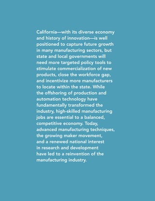 California—with its diverse economy
and history of innovation—is well
positioned to capture future growth
in many manufacturing sectors, but
state and local governments will
need more targeted policy tools to
stimulate commercialization of new
products, close the workforce gap,
and incentivize more manufacturers
to locate within the state. While
the offshoring of production and
automation technology have
fundamentally transformed the
industry, high-skilled manufacturing
jobs are essential to a balanced,
competitive economy. Today,
advanced manufacturing techniques,
the growing maker movement,
and a renewed national interest
in research and development
have led to a reinvention of the
manufacturing industry.
 