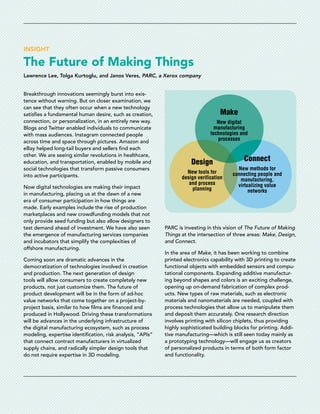 INSIGHT
The Future of Making Things
Lawrence Lee, Tolga Kurtoglu, and Janos Veres, PARC, a Xerox company
Breakthrough innovations seemingly burst into exis-
tence without warning. But on closer examination, we
can see that they often occur when a new technology
satisfies a fundamental human desire, such as creation,
connection, or personalization, in an entirely new way.
Blogs and Twitter enabled individuals to communicate
with mass audiences. Instagram connected people
across time and space through pictures. Amazon and
eBay helped long-tail buyers and sellers find each
other. We are seeing similar revolutions in healthcare,
education, and transportation, enabled by mobile and
social technologies that transform passive consumers
into active participants.
Now digital technologies are making their impact
in manufacturing, placing us at the dawn of a new
era of consumer participation in how things are
made. Early examples include the rise of production
marketplaces and new crowdfunding models that not
only provide seed funding but also allow designers to
test demand ahead of investment. We have also seen
the emergence of manufacturing services companies
and incubators that simplify the complexities of
offshore manufacturing.
Coming soon are dramatic advances in the
democratization of technologies involved in creation
and production. The next generation of design
tools will allow consumers to create completely new
products, not just customize them. The future of
product development will be in the form of ad-hoc
value networks that come together on a project-by-
project basis, similar to how films are financed and
produced in Hollywood. Driving these transformations
will be advances in the underlying infrastructure of
the digital manufacturing ecosystem, such as process
modeling, expertise identification, risk analysis, “APIs”
that connect contract manufacturers in virtualized
supply chains, and radically simpler design tools that
do not require expertise in 3D modeling.
New digital
manufacturing
technologies and
processes
Make
New methods for
connecting people and
manufacturing,
virtualizing value
networks
Connect
New tools for
design verification
and process
planning
Design
PARC is investing in this vision of The Future of Making
Things at the intersection of three areas: Make, Design,
and Connect.
In the area of Make, it has been working to combine
printed electronics capability with 3D printing to create
functional objects with embedded sensors and compu-
tational components. Expanding additive manufactur-
ing beyond shapes and colors is an exciting challenge,
opening up on-demand fabrication of complex prod-
ucts. New types of raw materials, such as electronic
materials and nanomaterials are needed, coupled with
process technologies that allow us to manipulate them
and deposit them accurately. One research direction
involves printing with silicon chiplets, thus providing
highly sophisticated building blocks for printing. Addi-
tive manufacturing—which is still seen today mainly as
a prototyping technology—will engage us as creators
of personalized products in terms of both form factor
and functionality.
 