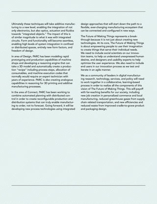 Ultimately these techniques will take additive manufac-
turing to a new level, enabling the integration of not
only electronics, but also optics, actuation and ­fluidics
towards “integrated objects.” The impact of this is
of similar magnitude to what it was with integrated
circuits. Form and functionality will become seamless,
enabling high levels of system integration in confined
or distributed spaces, entirely new form factors, and
freedom of design.
In area of Design, PARC has been modeling rapid
­prototyping and production capabilities of machine
shops and developing a reasoning engine that can
take a 3D model and automatically create a produc-
tion “recipe” including process steps, allocation of
­consumables, and machine execution codes that
­normally would require an expert technician with
years of experience. PARC is also creating analogous
­capabilities in reasoning for 3D printing and additive
manufacturing processes.
In the area of Connect, PARC has been working to
combine automated planning with distributed con-
trol in order to create reconfigurable production and
distribution systems that can truly enable manufactur-
ing to order, not to forecast. Going forward, it will be
developing new process technologies using integrated
design approaches that will start down the path to a
flexible, ever-changing manufacturing ecosystem that
can be connected and configured in new ways.
The Future of Making Things represents a break-
through because it is not just about creating new
­technologies. At its core, The Future of Making Things
is about empowering people to use their ­imagination
to create things that serve their individual needs.
We need to include social scientists on our innova-
tion teams, to help us understand unexpressed human
­desires, and designers and usability experts to help
optimize the user experience. We also need to include
end users in our innovation process as we test and
­iterate in an agile manner.
We as a community of leaders in digital manufactur-
ing research, technology, services, and policy will need
to work together in a collaborative, learning-based
process in order to realize all the components of this
vision of The Future of Making Things. This will payoff
with far-reaching benefits for our society, including
new job creation in personalized commerce and local
manufacturing, reduced greenhouse gases from supply
chain related transportation, and new efficiencies and
reduced waste from improved cradle-to-grave product
and packaging design.
 