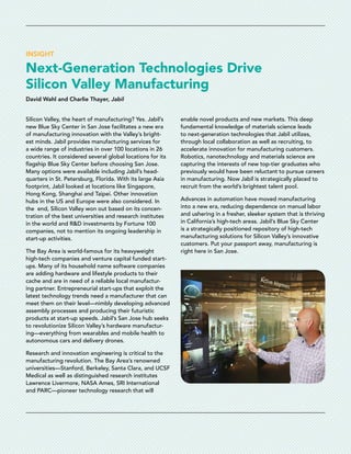 INSIGHT
Next-Generation Technologies Drive
Silicon Valley Manufacturing
David Wahl and Charlie Thayer, Jabil
Silicon Valley, the heart of manufacturing? Yes. Jabil’s
new Blue Sky Center in San Jose facilitates a new era
of manufacturing innovation with the Valley’s bright-
est minds. Jabil provides manufacturing services for
a wide range of industries in over 100 locations in 26
countries. It considered several global locations for its
­flagship Blue Sky Center before choosing San Jose.
Many options were available including Jabil’s head-
quarters in St. Petersburg, Florida. With its large Asia
­footprint, Jabil looked at locations like Singapore,
Hong Kong, Shanghai and Taipei. Other innovation
hubs in the US and Europe were also considered. In
the  end, Silicon Valley won out based on its concen-
tration of the best universities and research institutes
in the world and R&D investments by Fortune 100
companies, not to mention its ongoing leadership in
start-up ­activities.
The Bay Area is world-famous for its heavyweight
high-tech companies and venture capital funded start-
ups. Many of its household name software companies
are adding hardware and lifestyle products to their
cache and are in need of a reliable local manufactur-
ing partner. Entrepreneurial start-ups that exploit the
latest technology trends need a manufacturer that can
meet them on their level—nimbly developing advanced
assembly processes and producing their futuristic
products at start-up speeds. Jabil’s San Jose hub seeks
to revolutionize Silicon Valley’s hardware manufactur-
ing—everything from wearables and mobile health to
autonomous cars and delivery drones.
Research and innovation engineering is critical to the
manufacturing revolution. The Bay Area’s renowned
universities—Stanford, Berkeley, Santa Clara, and UCSF
Medical as well as distinguished research institutes
Lawrence Livermore, NASA Ames, SRI International
and PARC—pioneer technology research that will
­enable novel products and new markets. This deep
fundamental knowledge of materials science leads
to next-generation technologies that Jabil utilizes,
through local collaboration as well as recruiting, to
accelerate innovation for manufacturing customers.
Robotics, nanotechnology and materials science are
capturing the interests of new top-tier graduates who
previously would have been reluctant to pursue careers
in manufacturing. Now Jabil is strategically placed to
recruit from the world’s brightest talent pool.
Advances in automation have moved manufacturing
into a new era, reducing dependence on manual labor
and ushering in a fresher, sleeker system that is thriving
in California’s high-tech areas. Jabil’s Blue Sky Center
is a strategically positioned repository of high-tech
manufacturing solutions for Silicon Valley’s innovative
customers. Put your passport away, manufacturing is
right here in San Jose.
 