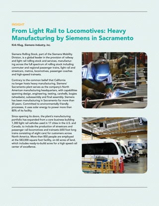 INSIGHT
From Light Rail to Locomotives: Heavy
Manufacturing by Siemens in Sacramento
Kirk Klug, Siemens Industry, Inc.
Siemens Rolling Stock, part of the Siemens Mobility
Division, is a global leader in the provision of railway
and light rail rolling stock and services, manufactur-
ing across the full spectrum of rolling stock including
commuter and regional passenger trains, light rail and
streetcars, metros, locomotives, passenger coaches
and high-speed trainsets.
Contrary to the common belief that California
no longer hosts heavy manufacturing, Siemens’
Sacramento plant serves as the company’s North
American manufacturing headquarters, with capabilities
spanning design, engineering, testing, carshells, bogies
(wheelsets), subassembly and final assembly. Siemens
has been manufacturing in Sacramento for more than
30 years. Committed to environmentally friendly
processes, it uses solar energy to power more than
80% of its facility.
Since opening its doors, the plant’s manufacturing
portfolio has expanded from a core business building
1,300 light rail vehicles used in 17 cities in the U.S. and
Canada, to include the production of streetcars and
passenger rail locomotives and trainsets (650 foot long
trains consisting of eight cars) for customers across
North America. More than 850 people are employed
at the 583,000 square foot facility, on 60 acres of land,
which includes ready-to-build acres for a high speed rail
center of excellence.
 