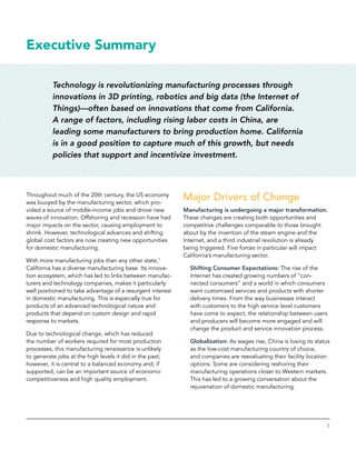 1
Executive Summary
Technology is revolutionizing manufacturing processes through
innovations in 3D printing, robotics and big data (the Internet of
Things)—often based on innovations that come from California.
A range of factors, including rising labor costs in China, are
leading some manufacturers to bring production home. California
is in a good position to capture much of this growth, but needs
policies that support and incentivize investment.
Throughout much of the 20th century, the US economy
was buoyed by the manufacturing sector, which pro-
vided a source of middle-income jobs and drove new
waves of innovation. Offshoring and recession have had
major impacts on the sector, causing employment to
shrink. However, technological advances and shifting
global cost factors are now creating new opportunities
for domestic manufacturing.
With more manufacturing jobs than any other state,1
California has a diverse manufacturing base. Its innova-
tion ecosystem, which has led to links between manufac-
turers and technology companies, makes it particularly
well positioned to take advantage of a resurgent interest
in domestic manufacturing. This is especially true for
products of an advanced technological nature and
­products that depend on custom design and rapid
response to markets.
Due to technological change, which has reduced
the number of workers required for most production
processes, this manufacturing renaissance is unlikely
to generate jobs at the high levels it did in the past;
however, it is central to a balanced economy and, if
supported, can be an important source of economic
competitiveness and high quality employment.
Major Drivers of Change
Manufacturing is undergoing a major transformation.
These changes are creating both opportunities and
competitive challenges comparable to those brought
about by the invention of the steam engine and the
Internet, and a third industrial revolution is already
being triggered. Five forces in particular will impact
California’s manufacturing sector.
Shifting Consumer Expectations: The rise of the
­Internet has created growing numbers of “con-
nected consumers” and a world in which consumers
want customized services and products with shorter
delivery times. From the way businesses interact
with customers to the high service level customers
have come to expect, the relationship between users
and producers will become more engaged and will
change the product and service innovation process.
Globalization: As wages rise, China is losing its status
as the low-cost manufacturing country of choice,
and companies are reevaluating their facility location
options. Some are considering reshoring their
manufacturing operations closer to Western markets.
This has led to a growing conversation about the
rejuvenation of domestic manufacturing.
 