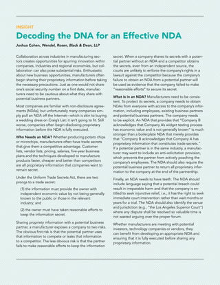INSIGHT
Decoding the DNA for an Effective NDA
Joshua Cohen, Wendel, Rosen, Black & Dean, LLP
Collaboration across industries in manufacturing sec-
tors creates opportunities for spurring innovation within
companies, industries and regional economies, but col-
laboration can also pose substantial risks. Enthusiastic
about new business opportunities, manufacturers often
begin sharing their proprietary information before taking
the necessary precautions. Just as one would not share
one’s social security number on a first date, manufac-
turers need to be cautious about what they share with
potential business partners.
Most companies are familiar with non-disclosure agree-
ments (NDAs), but unfortunately many companies sim-
ply pull an NDA off the Internet—which is akin to buying
a wedding dress on Craig’s List: it isn’t going to fit. Still
worse, companies often begin disclosing proprietary
information before the NDA is fully executed.
Who Needs an NDA? Whether producing potato chips
or microchips, manufacturers often have trade secrets
that give them a competitive advantage. Customer
lists, vendor lists, pricing, salaries, five-year business
plans and the techniques developed to manufacture
products faster, cheaper and better than competitors
are all proprietary information that companies want to
remain secret.
Under the Uniform Trade Secrets Act, there are two
prongs to a trade secret:
(1) the information must provide the owner with
independent economic value by not being generally
known to the public or those in the relevant
industry; and
(2) the owner must have taken reasonable efforts to
keep the information secret.
Sharing propriety information with a potential business
partner, a manufacturer exposes a company to two risks.
The obvious first risk is that the potential partner uses
that information to compete or leaks that information
to a competitor. The less obvious risk is that the partner
fails to make reasonable efforts to keep the information
secret. When a company shares its secrets with a poten-
tial partner without an NDA and a competitor obtains
the secrets, even from an independent source, the
courts are unlikely to enforce the company’s rights in a
lawsuit against the competitor because the company’s
failure to obtain an NDA from a potential partner will
be used as evidence that the company failed to make
“reasonable efforts” to secure its secret.
What Is in an NDA? Manufacturers need to be consis-
tent. To protect its secrets, a company needs to obtain
NDAs from everyone with access to the company’s infor-
mation, including employees, existing business partners
and potential business partners. The company needs
to be explicit. An NDA that provides that “Company B
acknowledges that Company A’s widget testing process
has economic value and is not generally known” is much
stronger than a boilerplate NDA that merely provides
that “Company B acknowledges that Company A has
proprietary information that constitutes trade secrets.”
If a potential partner is in the same industry, a manufac-
turer may want to include an anti-solicitation provision,
which prevents the partner from actively poaching the
company’s employees. The NDA should also require the
potential business partner to return all proprietary infor-
mation to the company at the end of the partnership.
Finally, an NDA needs to have teeth. The NDA should
include language saying that a potential breach could
result in irreparable harm and that the company is en-
titled to seek injunctive relief, i.e., it has the right to seek
immediate court intervention rather than wait months or
years for a trial. The NDA should also identify the venue
and jurisdiction (e.g., “the Los Angeles Superior Court”)
where any dispute shall be resolved so valuable time is
not wasted arguing over the proper forum.
Whether manufacturers are meeting with potential
investors, technology companies or vendors, they
can benefit from developing an appropriate NDA and
ensuring that it is fully executed before sharing any
proprietary information.
 