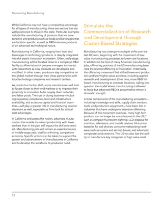 52
Reinventing Manufacturing
While California may not have a competitive advantage
for all types of manufacturing, there are sectors that are
well positioned to thrive in the state. Particular examples
include the manufacturing of products that are time-
sensitive and products such as foods and beverages that
are location specific, as well as R&D-intensive products
of an advanced technological nature.
Manufacturing in California, ranging from food and
beverages to technology products, is deeply integrated
into the state’s innovation ecosystem. Often, early-stage
manufacturing will be located close to a company’s R&D
facility to allow industrial process managers to interact
with researchers as new products are developed and
modified. In other cases, producers stay competitive on
the global market through their close partnerships with
local technology companies and research centers.
As production factors shift, some manufacturers will look
to locate closer to their end markets or to improve their
proximity to innovation hubs, supply chain networks,
and labor pools. The cost of doing business—includ-
ing regulatory compliance, land and infrastructure
availability, and access to capital and financial incen-
tives—will play a greater role in manufacturing location
decisions as well, especially as firms look for critical
cost advantages.
In California and across the nation, advances in auto-
mation that enable increased productivity with fewer
workers than in the past will impact the skill sets need-
ed. Manufacturing jobs will remain an essential source
of middle-wage jobs, vital for a thriving, competitive
economy. Specific actions can be taken to support the
growth and advancement of manufacturers in California
and to develop the workforce its producers need.
Stimulate the
Commercialization of Research
and Development through
Cluster-Based Strategies
Manufacturing has undergone multiple shifts over the
last 20 years, beginning with the movement of low-
value manufacturing processes to lower-cost locations.
In addition to the loss of many American manufacturing
jobs, offshoring portions of the US manufacturing base
risks the related offshoring of innovation. Historically,
the offshoring movement first shifted lower-end produc-
tion and later higher-value activities, including applied
research and development. Over time, more R&D fol-
lowed manufacturing to overseas locations, calling into
question the model where manufacturing is allowed
to leave but advanced R&D is presumed to remain a
domestic strength.
Critical components of the manufacturing ecosystem—
including knowledge and skills, supply chain vendors,
tools, and production equipment—have been lost in
industries that have undergone extensive offshoring.
Because of this movement overseas, many high-tech
products can no longer be manufactured in the US,24
such as compact fluorescent lighting; LCD displays for
monitors, televisions, and mobile devices; lithium-ion
batteries for cell phones; consumer networking hard-
ware such as routers and set-top boxes; and advanced
composites and ceramics. The US has also lost the abil-
ity to manufacture key categories of high value steel.
 