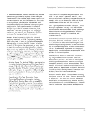 53
Strengthening California’s Environment for Manufacturing
To address these losses, national manufacturing policies
are increasingly embracing regional cluster strategies.
These networks often include public research institutions,
such as universities and national laboratories. The goals
of recent national manufacturing policies have been
centered on rebuilding an industrial commons—a term
used to define the knowledge assets and physical
facilities that are shared between production firms;
suppliers of materials, components, and production
equipment; and research and development facilities,
which are often geographically concentrated.
A recent federal initiative highlights this industrial
commons approach. In 2014, Congress appropriated
$300 million over 10 years to the National Network for
Manufacturing Innovation (NNMI) Program to build a
network of 15 institutes that would seek to bring togeth-
er regional manufacturing stakeholders from industry,
government, and academia with the goal of facilitating
advanced manufacturing processes from basic research
to implementation. With investments coming from the
Department of Defense and the Department of Energy,
seven NNMI Program institutes were established by the
end of September 2015.
America Makes: The National Additive Manufacturing
Innovation Institute, Youngstown, Ohio: Launched in
August 2012 with $30 million in federal funding and
opened in October 2012, this institute is devoted to
helping the US grow its capabilities in 3D printing by
fostering collaboration in design, materials, technol-
ogy, and workforce.
PowerAmerica: The Next Generation Power
­Electronics Manufacturing Innovation Institute,
Raleigh, North Carolina: Opened in January 2015,
this institute is focused on enabling the manufactur-
ing of energy-efficient, high-power electronic chips
and devices, by making new semiconductor tech-
nologies cost-competitive with current silicon-based
power electronics.
Digital Manufacturing and Design Innovation Insti-
tute, Chicago, Illinois: Opened in May 2015, this
institute is focused on enabling interoperability across
supply chains and on developing enhanced digital
capabilities to design and test new products.
LIFT: Lightweight Innovations for Tomorrow, Detroit,
Michigan: Opened in January 2015, this institute
works to speed the development of new lightweight
metal and manufacturing processes for products
with warfighting, aerospace, automotive, and
other applications.
Institute for Advanced Composites Manufacturing
Innovation, Knoxville, Tennessee: Opened in June
2015, this institute is focused on lowering the costs
and reducing the energy needed for the manufactur-
ing of advanced composites, in order to enable their
use in a broader range of products including light-
weight highly fuel-efficient vehicles and lighter, more
efficient industrial equipment.
AIM Photonics: American Institute for Manufactur-
ing Integrated Photonics, Rochester, New York:
Announced in July 2015, this institute will advance
technology development for the manufacturing of
integrated photonics circuits, which allow the place-
ment of thousands of photonic components (such as
lasers, detectors, waveguides, modulators, electronic
controls, and optical interconnects) on a single chip,
enabling faster data transfer capabilities.
NextFlex: Flexible Hybrid Electronics Manufacturing
Innovation Institute, San Jose, California: Announced
in August 2015, this institute’s activities will benefit
a wide array of markets including defense, automo-
tive, communications, consumer electronics, medical
devices, healthcare, transportation, and agriculture.
 