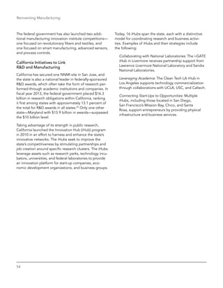 54
Reinventing Manufacturing
The federal government has also launched two addi-
tional manufacturing innovation institute competitions—
one focused on revolutionary fibers and textiles, and
one focused on smart manufacturing, advanced sensors,
and process controls.
California Initiatives to Link
R&D and Manufacturing
California has secured one NNMI site in San Jose, and
the state is also a national leader in federally-sponsored
R&D awards, which often take the form of research per-
formed through academic institutions and companies. In
fiscal year 2013, the federal government placed $16.3
billion in research obligations within California, ranking
it first among states with approximately 13.1 percent of
the total for R&D awards in all states.25
Only one other
state—Maryland with $15.9 billion in awards—surpassed
the $10 billion level.
Taking advantage of its strength in public research,
California launched the Innovation Hub (iHub) program
in 2010 in an effort to harness and enhance the state’s
innovative networks. The iHubs seek to improve the
state’s competitiveness by stimulating partnerships and
job creation around specific research clusters. The iHubs
leverage assets such as research parks, technology incu-
bators, universities, and federal laboratories to provide
an innovation platform for start-up companies, eco-
nomic development organizations, and business groups.
Today, 16 iHubs span the state, each with a distinctive
model for coordinating research and business activi-
ties. Examples of iHubs and their strategies include
the following:
Collaborating with National Laboratories: The i-GATE
iHub in Livermore receives partnership support from
Lawrence Livermore National Laboratory and Sandia
National Laboratories.
Leveraging Academia: The Clean Tech LA iHub in
Los Angeles supports technology commercialization
through collaborations with UCLA, USC, and Caltech.
Connecting Start-Ups to Opportunities: Multiple
iHubs, including those located in San Diego,
San Francisco’s Mission Bay, Chico, and Santa
Rosa, support entrepreneurs by providing physical
infrastructure and business services.
 