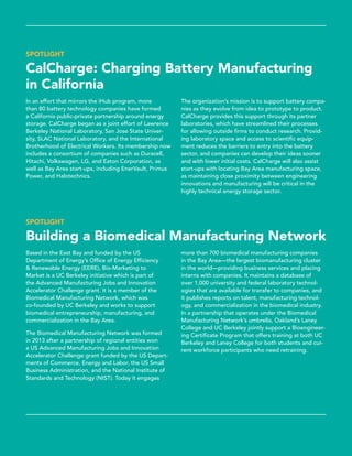 SPOTLIGHT
CalCharge: Charging Battery Manufacturing
in California
In an effort that mirrors the iHub program, more
than 80 battery technology companies have formed
a California public-private partnership around energy
storage. CalCharge began as a joint effort of Lawrence
Berkeley National Laboratory, San Jose State Univer-
sity, SLAC National Laboratory, and the International
Brotherhood of Electrical Workers. Its membership now
includes a consortium of companies such as Duracell,
Hitachi, Volkswagen, LG, and Eaton Corporation, as
well as Bay Area start-ups, including EnerVault, Primus
Power, and Halotechnics.
The organization’s mission is to support battery compa-
nies as they evolve from idea to prototype to product.
CalCharge provides this support through its partner
laboratories, which have streamlined their processes
for allowing outside firms to conduct research. Provid-
ing laboratory space and access to scientific equip-
ment reduces the barriers to entry into the battery
sector, and companies can develop their ideas sooner
and with lower initial costs. CalCharge will also assist
start-ups with locating Bay Area manufacturing space,
as maintaining close proximity between engineering
innovations and manufacturing will be critical in the
highly technical energy storage sector.
SPOTLIGHT
Building a Biomedical Manufacturing Network
Based in the East Bay and funded by the US
Department of Energy’s Office of Energy Efficiency
& Renewable Energy (EERE), Bio-Marketing to
Market is a UC Berkeley initiative which is part of
the Advanced Manufacturing Jobs and Innovation
Accelerator Challenge grant. It is a member of the
Biomedical Manufacturing Network, which was
co-founded by UC Berkeley and works to support
biomedical entrepreneurship, manufacturing, and
commercialization in the Bay Area.
The Biomedical Manufacturing Network was formed
in 2013 after a partnership of regional entities won
a US Advanced Manufacturing Jobs and Innovation
Accelerator Challenge grant funded by the US Depart-
ments of Commerce, Energy and Labor, the US Small
Business Administration, and the National Institute of
Standards and Technology (NIST). Today it engages
more than 700 biomedical manufacturing companies
in the Bay Area—the largest biomanufacturing cluster
in the world—providing business services and ­placing
interns with companies. It maintains a database of
over 1,000 university and federal laboratory technol­
ogies that are available for transfer to companies, and
it publishes reports on talent, manufacturing technol-
ogy, and commercialization in the biomedical industry.
In a partnership that operates under the Biomedical
Manufacturing Network’s umbrella, Oakland’s Laney
College and UC Berkeley jointly support a Bioengineer-
ing Certificate Program that offers training at both UC
Berkeley and Laney College for both students and cur-
rent workforce participants who need retraining.
 