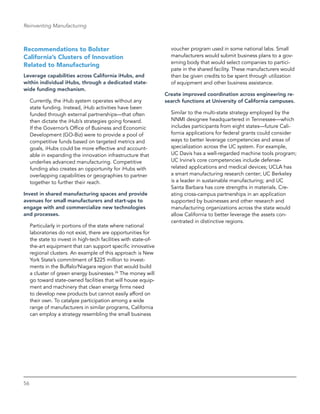 56
Reinventing Manufacturing
Recommendations to Bolster
California’s Clusters of Innovation
Related to Manufacturing
Leverage capabilities across California iHubs, and
within individual iHubs, through a dedicated state-
wide funding mechanism.
Currently, the iHub system operates without any
state funding. Instead, iHub activities have been
funded through external partnerships—that often
then dictate the iHub’s strategies going forward.
If the Governor’s Office of Business and Economic
Development (GO-Biz) were to provide a pool of
competitive funds based on targeted metrics and
goals, iHubs could be more effective and account-
able in expanding the innovation infrastructure that
underlies advanced manufacturing. Competitive
funding also creates an opportunity for iHubs with
overlapping capabilities or geographies to partner
together to further their reach.
Invest in shared manufacturing spaces and provide
avenues for small manufacturers and start-ups to
­engage with and commercialize new technologies
and processes.
Particularly in portions of the state where national
laboratories do not exist, there are opportunities for
the state to invest in high-tech facilities with state-of-
the-art equipment that can support specific innovative
regional clusters. An example of this approach is New
York State’s commitment of $225 million to invest-
ments in the Buffalo/Niagara region that would build
a cluster of green energy businesses.26
The money will
go toward state-owned facilities that will house equip-
ment and machinery that clean energy firms need
to develop new products but cannot easily afford on
their own. To catalyze participation among a wide
range of manufacturers in similar programs, California
can employ a strategy resembling the small business
voucher program used in some national labs. Small
manufacturers would submit business plans to a gov-
erning body that would select companies to partici-
pate in the shared facility. These manufacturers would
then be given credits to be spent through utilization
of equipment and other business assistance.
Create improved coordination across engineering re-
search functions at University of California campuses.
Similar to the multi-state strategy employed by the
NNMI designee headquartered in Tennessee—which
includes participants from eight states—future Cali-
fornia applications for federal grants could consider
ways to better leverage competencies and areas of
specialization across the UC system. For example,
UC Davis has a well-regarded machine tools program;
UC Irvine’s core competencies include defense-
related applications and medical devices; UCLA has
a smart manufacturing research center; UC Berkeley
is a leader in sustainable manufacturing; and UC
Santa Barbara has core strengths in materials. Cre-
ating cross-campus partnerships in an application
­supported by businesses and other research and
manufacturing organizations across the state would
allow California to better leverage the assets con­
centrated in distinctive regions.
 