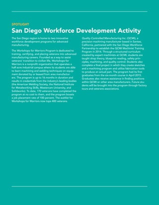 SPOTLIGHT
San Diego Workforce Development Activity
The San Diego region is home to two innovative
workforce development programs for advanced
manufacturing.
The Workshops for Warriors Program is dedicated to
training, certifying, and placing veterans into advanced
manufacturing careers. Founded as a way to assist
veterans’ transition to civilian life, Workshops for
Warriors is a nonprofit organization that operates a
half-acre industrial campus where its students are able
to learn machining and welding techniques on equip-
ment donated by or leased from area manufactur-
ers. The program is up to 16 months in duration and
results in credentials from the industry’s leading bodies
(the American Welding Society, the National Institute
for Metalworking Skills, Mastercam University, and
Solidworks). To date, 170 veterans have completed the
program at no cost to them, and the program boasts
a job placement rate of 100 percent. The waitlist for
Workshops for Warriors now tops 400 veterans.
Quality Controlled Manufacturing Inc. (QCMI), a
precision machining manufacturer based in Santee,
California, partnered with the San Diego Workforce
Partnership to establish the QCMI Machinist Training
Program in 2014. Through a structured curriculum
created by expert machinists at QCMI, students are
taught shop theory, blueprint reading, safety prin-
ciples, machining, and quality control. Students also
complete a final project in which they create sketches
and a machining program and utilize fabrication tools
to produce an actual part. The program had its first
graduates from the six-month course in April 2015.
Graduates also receive assistance in finding positions
within QCMI or other area manufacturers. Future stu-
dents will be brought into the program through factory
tours and veterans associations.
 