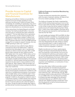 60
Reinventing Manufacturing
Provide Access to Capital
and Financial Incentives for
Manufacturers
Clustering and workforce initiatives can provide the
long-term structural changes necessary to move
advanced manufacturing in California forward. More
immediately, the availability of capital plays a key role in
a firm’s ability to grow, and financial incentives often can
determine siting locations as manufacturers expand.
At the national level, the federal Research and Experi-
mentation Tax Credit provides $7 billion in tax incen-
tives each year to companies that make investments
in research.35
This tax credit allows firms to generate a
higher rate of return on their research programs and
also boosts the total dollars invested in research and
development. A New York University study estimated
that a 10 percent reduction in the cost of R&D leads the
average firm to increase its research intensity—the ratio
of R&D spending to sales—by 11 percent.36
While manufacturers have called for lower effective
corporate tax rates at the federal level,37
California
tax policies have also played a role in manufacturers’
decisions on where to locate and invest. With an 8.84
percent state corporate tax rate, California has the
10th highest rate in the country.38
Other states, such as
Nevada, Washington, and Texas, do not tax corporate
earnings. Aside from taxing earnings, many states tax
real property, tangible personal property, and corporate
net worth (i.e., franchise taxes); business purchases of
equipment are also taxed in many jurisdictions via the
state sales tax. Taken together, these tax burdens can
be a determining factor in where a company decides to
make new investments.
One area for possible reform that could lower the abso-
lute tax amount paid by manufacturers in California is the
state’s tax on tangible personal property. Income-gener-
ating movable assets, such as machinery used in manu-
facturing, fall under the definition of tangible personal
property. In California, this property is taxed at a rate of
1.22 percent; however, 12 states exempt new machinery
and equipment from this tax to varying degrees. Cali-
fornia’s 7.5 percent sales tax rate is also the highest in
the nation, though the state has already taken steps to
partially exempt manufacturing equipment from this tax.
California Programs to Incentivize Manufacturing
Within the State
To assist manufacturers expanding their operations
within the state or looking to relocate, the State of Cali-
fornia has created a package of incentives.
The California Competes Tax Credit is negotiated be-
tween GO-Biz and businesses wanting to come to Cali-
fornia or grow within the state. Credit amounts depend
on the number of jobs that will be created in California
and the amount of investment by the business. Of the
$151.1 million of tax credit available in fiscal year 2014–
2015, 25 percent was reserved for small businesses with
sales less than $2 million.
For each taxable year between 2014 and 2020, the New
Employment Credit is available to a tax-paying business
that hires a full-time employee. The work performed by
the employee must occur within an economic develop-
ment area designated by the state, based on employ-
ment and poverty levels. In order to qualify for the
credit, the business must have a net increase in the total
number of full-time employees in California.
Eligible manufacturers can finance capital projects
through Tax-Exempt Industrial Development Bonds,
which are issued by a local authority—such as an eco-
nomic development authority or joint powers author-
ity—and are approved by the California Industrial Devel-
opment Financing Advisory Commission. With a lower
cost to borrow stemming from the tax-exempt status,
manufacturers can use the bond proceeds to finance the
acquisition and rehabilitation, or construction of manu-
facturing facilities.
Like many other states, California provides a partial
sales tax exemption for manufacturing equipment.
The exemption, which is intended to retain and attract
manufacturers, applies to purchases of capital equip-
ment made from July 1, 2014 through June 30, 2022
and reduces California state sales tax by 4.1875 percent
on up to $200 million of a manufacturer’s purchases.
A company that takes advantage of the exemption
could potentially save up to $8.375 million in sales
taxes per year. Eligible purchases include basic manu-
facturing equipment as well as food processing and
biotech R&D equipment.
 