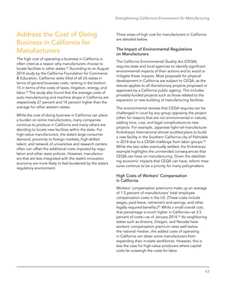63
Strengthening California’s Environment for Manufacturing
Address the Cost of Doing
Business in California for
Manufacturers
The high cost of operating a business in California is
often cited as a reason why manufacturers choose to
locate facilities in other states.42
According to an August
2014 study by the California Foundation for Commerce
& Education, California ranks 43rd of all US states in
terms of general business costs, ranking in the bottom
10 in terms of the costs of taxes, litigation, energy, and
labor.43
The study also found that the average costs of
auto manufacturing and machine shops in California are
respectively 27 percent and 14 percent higher than the
average for other western states.
While the cost of doing business in California can place
a burden on some manufacturers, many companies
continue to produce in California and many others are
deciding to locate new facilities within the state. For
high-value manufacturers, the state’s large consumer
demand, proximity to foreign markets, high-skilled
­talent, and network of universities and research centers
often can offset the additional costs imposed by regu-
lation and other state policies. However, manufactur-
ers that are less integrated with the state’s innovation
economy are more likely to feel burdened by the state’s
regulatory environment.
Three areas of high cost for manufacturers in California
are detailed below.
The Impact of Environmental Regulations
on Manufacturers
The California Environmental Quality Act (CEQA)
requires state and local agencies to identify significant
environmental impacts of their actions and to avoid or
mitigate those impacts. Most proposals for physical
development in California are subject to CEQA, as the
statute applies to all discretionary projects proposed or
approved by a California public agency. This includes
privately-funded projects such as those related to the
expansion or new building of manufacturing facilities.
The environmental reviews that CEQA requires can be
challenged in court by any group opposing the project
(often for reasons that are not environmental in nature),
adding time, cost, and legal complications to new
projects. For example, Japanese light-rail manufacturer
Kinkisharyo International almost scuttled plans to build
a new facility in the Southern California city of Palmdale
in 2014 due to a CEQA challenge from labor groups.44
While the two sides eventually settled, the Kinkisharyo
example highlights the unintended consequences that
CEQA can have on manufacturing. Given the debilitat-
ing economic impacts that CEQA can have, reform mea-
sures continue to be a priority for many policymakers.
High Costs of Workers’ Compensation
in California
Workers’ compensation premiums make up an average
of 1.5 percent of manufacturers’ total employee
compensation costs in the US. (These costs include
wages, paid leave, retirement and savings, and other
legally required benefits.)45
While a small overall cost,
that percentage is much higher in California—at 3.5
percent of costs—as of January 2014.46
As neighboring
states such as Arizona, Oregon, and Nevada have
workers’ compensation premium rates well below
the national median, the added costs of operating
in California can deter some manufacturers from
expanding their in-state workforces. However, this is
less the case for high-value producers where capital
costs far outweigh the costs for labor.
 