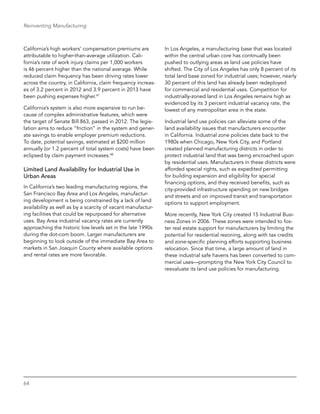 64
Reinventing Manufacturing
California’s high workers’ compensation premiums are
attributable to higher-than-average utilization. Cali-
fornia’s rate of work injury claims per 1,000 workers
is 46 percent higher than the national average. While
reduced claim frequency has been driving rates lower
across the country, in California, claim frequency increas-
es of 3.2 percent in 2012 and 3.9 percent in 2013 have
been pushing expenses higher.47
California’s system is also more expensive to run be-
cause of complex administrative features, which were
the target of Senate Bill 863, passed in 2012. The legis-
lation aims to reduce “friction” in the system and gener-
ate savings to enable employer premium reductions.
To date, potential savings, estimated at $200 million
annually (or 1.2 percent of total system costs) have been
eclipsed by claim payment increases.48
Limited Land Availability for Industrial Use in
Urban Areas
In California’s two leading manufacturing regions, the
San Francisco Bay Area and Los Angeles, manufactur-
ing development is being constrained by a lack of land
availability as well as by a scarcity of vacant manufactur-
ing facilities that could be repurposed for alternative
uses. Bay Area industrial vacancy rates are currently
approaching the historic low levels set in the late 1990s
during the dot-com boom. Larger manufacturers are
beginning to look outside of the immediate Bay Area to
markets in San Joaquin County where available options
and rental rates are more favorable.
In Los Angeles, a manufacturing base that was located
within the central urban core has continually been
pushed to outlying areas as land use policies have
shifted. The City of Los Angeles has only 8 percent of its
total land base zoned for industrial uses; however, nearly
30 percent of this land has already been redeployed
for commercial and residential uses. Competition for
industrially-zoned land in Los Angeles remains high as
evidenced by its 3 percent industrial vacancy rate, the
lowest of any metropolitan area in the state.
Industrial land use policies can alleviate some of the
land availability issues that manufacturers encounter
in California. Industrial zone policies date back to the
1980s when Chicago, New York City, and Portland
created planned manufacturing districts in order to
protect industrial land that was being encroached upon
by residential uses. Manufacturers in these districts were
afforded special rights, such as expedited permitting
for building expansion and eligibility for special
financing options, and they received benefits, such as
city-provided infrastructure spending on new bridges
and streets and on improved transit and transportation
options to support employment.
More recently, New York City created 15 Industrial Busi-
ness Zones in 2006. These zones were intended to fos-
ter real estate support for manufacturers by limiting the
potential for residential rezoning, along with tax credits
and zone-specific planning efforts supporting business
relocation. Since that time, a large amount of land in
these industrial safe havens has been converted to com-
mercial uses—prompting the New York City Council to
reevaluate its land use policies for manufacturing.
 