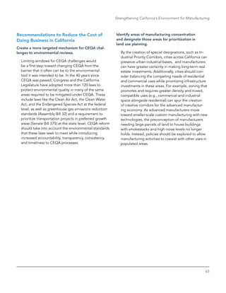 65
Strengthening California’s Environment for Manufacturing
Recommendations to Reduce the Cost of
Doing Business in California
Create a more targeted mechanism for CEQA chal-
lenges to environmental reviews.
Limiting windows for CEQA challenges would
be a first step toward changing CEQA from the
barrier that it often can be to the environmental
tool it was intended to be. In the 40 years since
CEQA was passed, Congress and the California
Legislature have adopted more than 120 laws to
protect environmental quality in many of the same
areas required to be mitigated under CEQA. These
include laws like the Clean Air Act, the Clean Water
Act, and the Endangered Species Act at the federal
level, as well as greenhouse gas emissions reduction
standards (Assembly Bill 32) and a requirement to
prioritize transportation projects in preferred growth
areas (Senate Bill 375) at the state level. CEQA reform
should take into account the environmental standards
that these laws seek to meet while introducing
increased accountability, transparency, consistency,
and timeliness to CEQA processes.
Identify areas of manufacturing concentration
and designate those areas for prioritization in
land use planning.
By the creation of special designations, such as In-
dustrial Priority Corridors, cities across California can
preserve urban industrial bases, and manufacturers
can have greater certainty in making long-term real
estate investments. Additionally, cities should con-
sider balancing the competing needs of residential
and commercial uses while prioritizing infrastructure
investments in these areas. For example, zoning that
promotes and requires greater density and mixed,
compatible uses (e.g., commercial and industrial
space alongside residential) can spur the creation
of creative corridors for the advanced manufactur-
ing economy. As advanced manufacturers move
toward smaller-scale custom manufacturing with new
technologies, the preconception of manufacturers
needing large parcels of land to house buildings
with smokestacks and high noise levels no longer
holds. Instead, policies should be explored to allow
manufacturing activities to coexist with other uses in
populated areas.
 