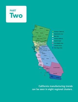 PART
Two
Ala-
meda
AlpineAmador
Butte
Calaveras
Colusa
Contra
Costa
Del
Norte
El Dorado
Fresno
Glenn
Humboldt
Imperial
Inyo
Kern
Kings
Lake
Lassen
Los
Angeles
Madera
Marin
Mariposa
Mendocino
Merced
Modoc
Mono
Monterey
Napa
Nevada
Orange
Placer
Plumas
Riverside
Sacra-
mento
San
Benito
San Bernardino
San
Diego
San
Francisco San
Joaquin
San
Luis
Obispo
San
Mateo
Santa
Barbara
Santa
ClaraSanta
Cruz
Shasta
Sierra
Siskiyou
Sol-
ano
Sonoma
Stanislaus
Sutter
Tehama
Trinity
Tulare
Tuolumne
Ventura
Yolo
Yuba
Northern California
Sacramento Area
Bay Area
Central California
Central Coast
Los Angeles Area
Orange County
San Diego Area
California manufacturing trends
can be seen in eight regional clusters.
 
