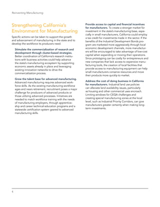 4
Reinventing Manufacturing
Strengthening California’s
Environment for Manufacturing
Specific actions can be taken to support the growth
and advancement of manufacturing in the state and to
develop the workforce its producers need.
Stimulate the commercialization of research and
development through cluster-based strategies.
Better coordination of California’s research institu-
tions with business activities could help advance
the state’s manufacturing ecosystem by supporting
economic assets already in place and leveraging
existing innovation networks to drive the
­commercialization process.
Grow the talent base for advanced manufacturing.
Advanced manufacturing requires advanced work-
force skills. As the existing manufacturing workforce
ages and nears retirement, recruitment poses a major
challenge for producers of advanced products or
those utilizing advanced processes. Initiatives are
needed to match workforce training with the needs
of manufacturing employers, through apprentice-
ship and career technical education programs and a
statewide certification system geared to advanced
manufacturing skills.
Provide access to capital and financial incentives
for manufacturers. To create a stronger market for
investment in the state’s manufacturing base, espe-
cially in small manufacturers, California could employ
a tax credit for investments made in the sector. If the
benefits of the Industrial Development Bonds pro-
gram are marketed more aggressively through local
economic development channels, more manufactur-
ers will be encouraged to take advantage of low-cost
capital when expanding or moving their operations.
Since prototyping can be costly for entrepreneurs and
new companies that lack access to expensive manu-
facturing tools, the creation of local facilities that
provide access to manufacturing equipment can help
small manufacturers conserve resources and move
their products more quickly to market.
Address the cost of doing business in California
for manufacturers. Industrial land use policies
can alleviate land availability issues, particularly
as housing and other commercial uses encroach.
Limiting windows for CEQA challenges and
creating special manufacturing zones at the local
level, such as Industrial Priority Corridors, can give
manufacturers greater certainty when making long-
term investments.
 