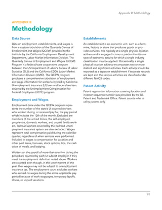 91
Appendix B: Methodology
APPENDIX B
Methodology
Data Source
Data on employment, establishments, and wages is
from a custom tabulation of the Quarterly Census of
Employment and Wages (QCEW) provided to the
Institute by the California Employment Development
Department, Labor Market Information Division. The
Quarterly Census of Employment and Wages (QCEW)
Program is a federal/state cooperative program
between the US Department of Labor’s Bureau of Labor
Statistics (BLS) and the California EDD’s Labor Market
Information Division (LMID). The QCEW program
produces a comprehensive tabulation of employment
and wage information for workers covered by California
Unemployment Insurance (UI) laws and federal workers
covered by the Unemployment Compensation for
Federal Employees (UCFE) program.
Employment and Wages
Employment data under the QCEW program repre-
sents the number of the state’s UI covered workers
who worked during, or received pay for, the pay period
which includes the 12th of the month. Excluded are
members of the armed forces, the self-employed,
proprietors, domestic workers, and unpaid family work-
ers. Railroad workers covered by the Railroad Unem-
ployment Insurance system are also excluded. Wages
represent total compensation paid during the calendar
quarter, regardless of when services were performed.
Included in wages is compensation for vacation and
other paid leave, bonuses, stock options, tips, the cash
value of meals, and lodging.
Workers on the payroll of more than one firm during the
period are counted by each UI subject employer if they
meet the employment definition noted above. Workers
are counted even though, in the latter months of the
year, their wages may not be subject to unemployment
insurance tax. The employment count excludes workers
who earned no wages during the entire applicable pay
period because of work stoppages, temporary layoffs,
illness, or unpaid vacations.
Establishments
An establishment is an economic unit, such as a farm,
mine, factory, or store that produces goods or pro-
vides services. It is typically at a single physical location
address and is engaged in one or predominantly one
type of economic activity for which a single industry
classification may be applied. Occasionally, a single
physical location address encompasses two or more
distinct and significant activities. Each activity should be
reported as a separate establishment if separate records
are kept and the various activities are classified under
different NAICS codes.
Patent Activity
Patent registration information covering location and
investor sequence number was provided by the US
Patent and Trademark Office. Patent counts refer to
utility patents only.
 