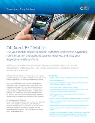 Treasury and Trade Solutions 
CitiDirect BESM Mobile turns your mobile device into a robust 
payment and inquiry tool with the reliability and security you’ve 
come to expect from Citi’s flagship online banking platform. 
With CitiDirect BE Mobile, you can view payments from 
virtually anywhere. A mobile browser-based application 
displays pending payment information and allows you to 
authorize and release payments in every payment type 
supported by our CitiDirect® Online Banking (CitiDirect®) 
platform. You can also initiate pre-formatted payments 
for domestic and international funds transfers. In addition, 
you can view real-time intraday aggregated cash positions. 
On-the-go access to CitiDirect 
CitiDirect BE Mobile provides another window into CitiDirect, 
which is designed for customization, extensibility and 
flexibility. Both CitiDirect and CitiDirect BE Mobile provide 
new levels of visibility and control, together with new 
enhancements and features that create a state-of-the-art 
online banking experience. 
Whether you’re in your office, at home or on the go, you need the ability to access your 
critical business and financial data — and execute secure business transactions, anywhere 
and everywhere, real time. 
CitiDirect BESM Mobile 
Use your mobile device to initiate, authorize and release payments, 
run transaction and account balance inquiries, and view your 
aggregated cash positions. 
Key Benefits 
• Create, authorize, release and delete single and batch payments. 
• Authorize file payments. 
• Initiate pre-formatted payments for domestic and international 
funds transfers in over 35 countries. 
• Run account balance and transaction inquiries. 
• View balance aggregation of accounts by groups, currency and 
country for real-time intraday cash position. 
• Ability to use payment features across all client definitions 
through Client Linkage. 
• Ability to authorize and release payments received via CitiConnect. 
• Receive mobile text alerts for faster, more convenient real-time 
event notification. 
• Secure mobile alternative using existing CitiDirect SafeWord Card. 
• Designed to work with the world’s most popular phones and 
tablets. 
• Available in English, Bulgarian, Chinese (simplified and traditional), 
Czech, French, Hebrew, Hungarian, Japanese, Korean, Polish, 
Portuguese, Romanian, Russian, Slovak, Spanish and Turkish. 
 