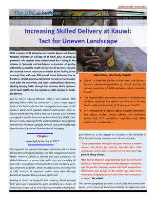 The URC e-bulletin
21st November 2016 - Circulation 013
Dear Reader, Welcome to your weekly knowledge management and communication e-bulletin. Let us boost our sharing, access and utilization of information on ongoing and upcoming events.
pital deliveries; so far, despite an increase of 364 deliveries in
2016, the sub-County hospital boasts of zero mortality.
“Early preparation through birth plan ensures a mother
chooses the facility for delivery, identifies their birth
companion, and is kept reminded of the due date,” ex-
plained Mercy Kitonyi.
“We believe that this approach has been an avenue to
building a harmonized relationship between community
and the facility. Women reached with birth preparations
information and deliver at the facility get back home
with news of dignified quality care. This makes me proud
to serve,” she added.
The uneven geography presents a dusty, hot and humid semi-
desert, which does not allow easy mobility for expectant moth-
With a target of 38 deliveries per month, Kauwi sub-County
Hospital recorded an average of 16 from 2012 to 2015; 22
potential safe services were unaccounted for – failing in her
mission to ‘promote and participate in provision of quality,
affordable, accessible health services to all Kenyans.’ Despite
the strained human resources for health at the facility, it was
assumed that with over 260 annual home deliveries, the la-
boratory, clinical, pharmaceutical and nursing services associ-
ated with the maternity unit were underutilized. However,
starting January 2016, through her visionary Work Improve-
ment Team (WIT), she has realized a 143% increase in hospi-
tal delivery.
Led by Mercy Kitonyi (Medical Officer) and Isabella Mati
(Nursing Officer) who has served for 1.3 and 4 years respec-
tively at the facility, the duo has managed to have every health
worker’s assignment gravitate around improvement aims; in-
crease skilled delivery. With a team of 9 nurses, each member
is assigned a specific area such as Ante-Natal Care (ANC), Post-
Partum Family Planning (PPFP) and Child Welfare Clinic (CWC);
monthly WIT meeting facilitates reviews and planning through
identification of gaps and development of strategies.
Working with the premise that expectant women did not know
the benefits of hospital delivery, the WIT engaged Community
Health Workers (CHWs) to identify and track candidates for
skilled deliveries to ensure they aptly start and complete all
ANC visits. Having been attracted to the social marketing pack-
age presented by CHWs, which included access and utilization
of CWC services, all expectant mother were taken through
benefits of hospital delivery at every ANC visit.
Bearing in mind the hospital’s bed capacity, Kauwi ensured
birth plans were prepared by each candidate as a means of
increasing acceptance to and reducing mortalities during hos-
700 plus
...expected deliveries in 2017
Increasing Skilled Delivery at Kauwi:
Tact for Uneven Landscape
About Kauwi sub-County Hospital
 Kauwi - a level-four facility in Kitui West sub-County -
serves a catchment population of 12,038, and has an
annual proportion of 3.84% deliveries which translates
to 462.
 The hospital offers promotive, preventive, rehabilitative,
curative, maternal and referral services on a 24 hour
basis – with a bed capacity of 17 and an active CCC.
 It is managed by a medical officer, hospital administra-
tive officer, nurses, clinical officers, lab technician,
pharm tech, PITC counsellors, supportive staff, HRIO,
nutritionist, and volunteers.
 