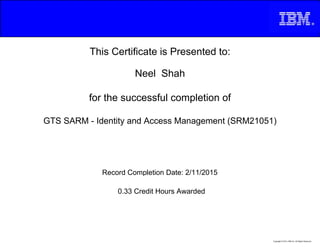 This Certificate is Presented to:
Neel Shah
for the successful completion of
GTS SARM - Identity and Access Management (SRM21051)
0.33 Credit Hours Awarded
Record Completion Date: 2/11/2015
Copyright © 2013, IBM Inc. All Rights Reserved.
 