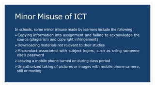 Minor Misuse of ICT
In schools, some minor misuse made by learners include the following:
Copying information into assignment and failing to acknowledge the
source (plagiarism and copyright infringement)
Downloading materials not relevant to their studies
Misconduct associated with subject logins, such as using someone
else’s password
Leaving a mobile phone turned on during class period
Unauthorized taking of pictures or images with mobile phone camera,
still or moving
 