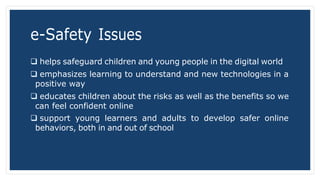 e-Safety Issues
 helps safeguard children and young people in the digital world
 emphasizes learning to understand and new technologies in a
positive way
 educates children about the risks as well as the benefits so we
can feel confident online
 support young learners and adults to develop safer online
behaviors, both in and out of school
 