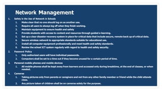 Network Management
1. Safety in the Use of Network in Schools
1. Make clear that no one should log on as another use.
2. Require all users to always log off when they finish working.
3. Maintain equipment to ensure health and safety
4. Provide students with access to content and resources through guided e-learning.
5. Set up a clear disaster recovery system in place for critical data that include secure, remote back up of critical data.
6. Secure wireless network to appropriate standards suitable for educational use.
7. Install all computer equipment professionally and meet health and safety standards.
8. Review the school ICT system regularly with regard to health and safety security.
2. Password Policy
1. Only authorized users will have individual passwords.
2. Computers shall be set to a time out if they become unused for a certain period of time.
3. Personal mobile phones and mobile devices
1. All mobile phones shall be kept away from learners and accessed only during breaktime, at the end of classes, or when
needed.
4. Cameras
1. Taking pictures only from parents or caregivers and not from any other family member or friend while the child attends
class.
2. Any picture taken of children shall be on cameras solely for the purpose.
 