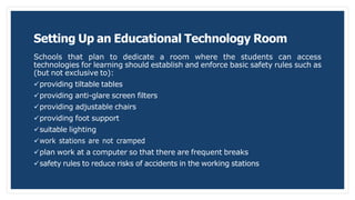 Setting Up an Educational Technology Room
Schools that plan to dedicate a room where the students can access
technologies for learning should establish and enforce basic safety rules such as
(but not exclusive to):
providing tiltable tables
providing anti-glare screen filters
providing adjustable chairs
providing foot support
suitable lighting
work stations are not cramped
plan work at a computer so that there are frequent breaks
safety rules to reduce risks of accidents in the working stations
 
