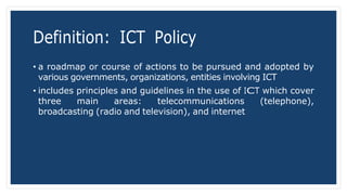 Definition: ICT Policy
• a roadmap or course of actions to be pursued and adopted by
various governments, organizations, entities involving ICT
• includes principles and guidelines in the use of ICT which cover
three main areas: telecommunications (telephone),
broadcasting (radio and television), and internet
 